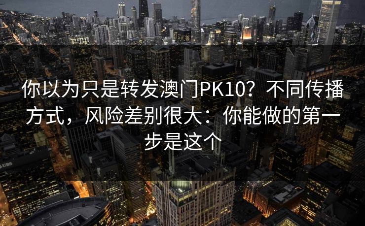 你以为只是转发澳门PK10？不同传播方式，风险差别很大：你能做的第一步是这个