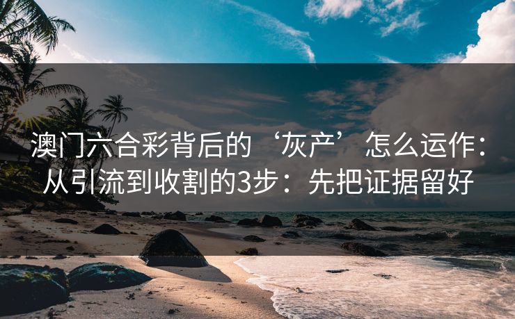 澳门六合彩背后的‘灰产’怎么运作：从引流到收割的3步：先把证据留好