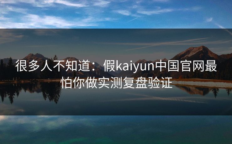 很多人不知道：假kaiyun中国官网最怕你做实测复盘验证